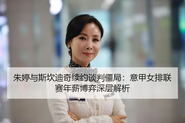朱婷与斯坎迪奇续约谈判僵局：意甲女排联赛年薪博弈深层解析
