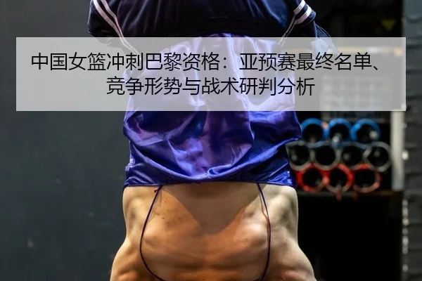 中国女篮冲刺巴黎资格：亚预赛最终名单、竞争形势与战术研判分析