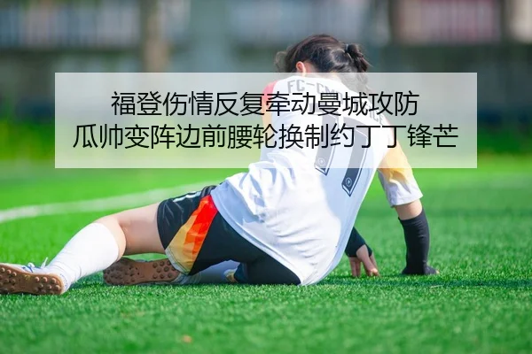 福登伤情反复牵动曼城攻防 瓜帅变阵边前腰轮换制约丁丁锋芒